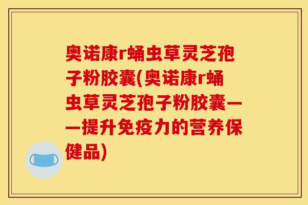 奥诺康r蛹虫草灵芝孢子粉胶囊(奥诺康r蛹虫草灵芝孢子粉胶囊——提升免疫力的营养保健品)