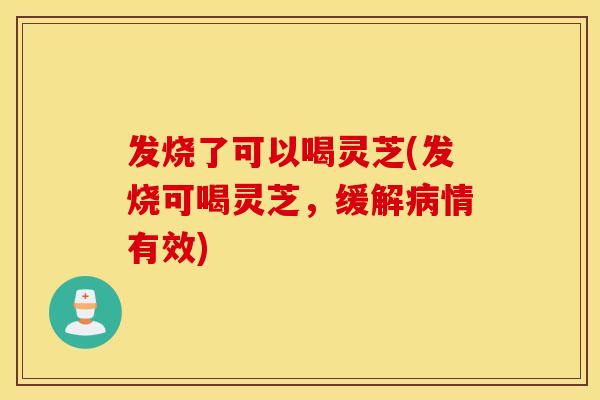 发烧了可以喝灵芝(发烧可喝灵芝，缓解病情有效)