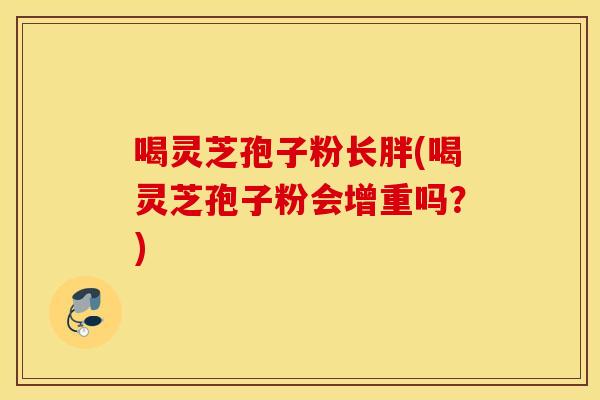喝灵芝孢子粉长胖(喝灵芝孢子粉会增重吗？)