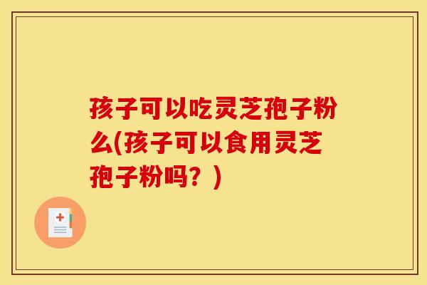孩子可以吃灵芝孢子粉么(孩子可以食用灵芝孢子粉吗？)