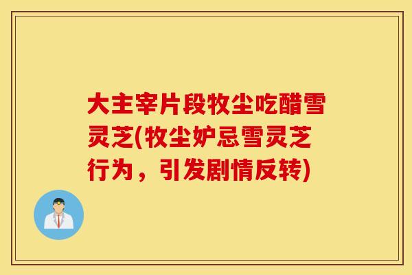 大主宰片段牧尘吃醋雪灵芝(牧尘妒忌雪灵芝行为，引发剧情反转)