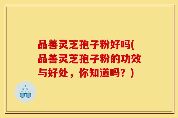 品善灵芝孢子粉好吗(品善灵芝孢子粉的功效与好处，你知道吗？)