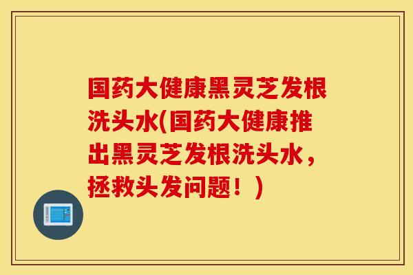 国药大健康黑灵芝发根洗头水(国药大健康推出黑灵芝发根洗头水，拯救头发问题！)