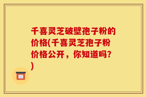 千喜灵芝破壁孢子粉的价格(千喜灵芝孢子粉价格公开，你知道吗？)