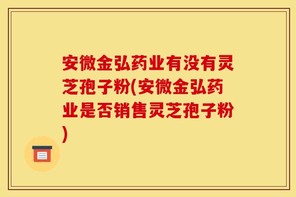 安微金弘药业有没有灵芝孢子粉(安微金弘药业是否销售灵芝孢子粉)