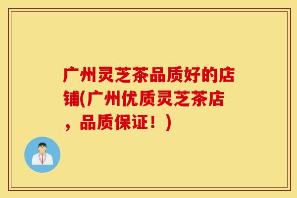 广州灵芝茶品质好的店铺(广州优质灵芝茶店，品质保证！)