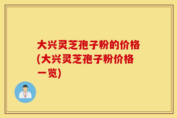 大兴灵芝孢子粉的价格(大兴灵芝孢子粉价格一览)