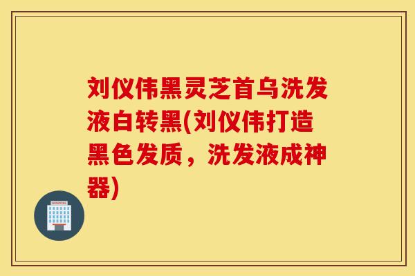 刘仪伟黑灵芝首乌洗发液白转黑(刘仪伟打造黑色发质，洗发液成神器)