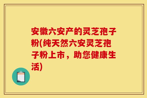 安徽六安产的灵芝孢子粉(纯天然六安灵芝孢子粉上市，助您健康生活)