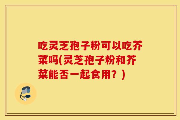 吃灵芝孢子粉可以吃芥菜吗(灵芝孢子粉和芥菜能否一起食用？)