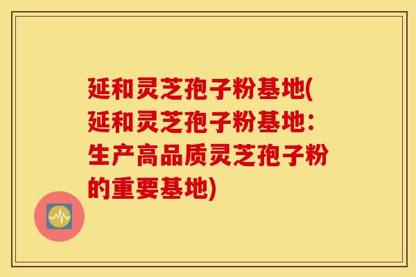 延和灵芝孢子粉基地(延和灵芝孢子粉基地：生产高品质灵芝孢子粉的重要基地)