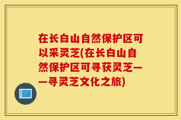 在长白山自然保护区可以采灵芝(在长白山自然保护区可寻获灵芝——寻灵芝文化之旅)