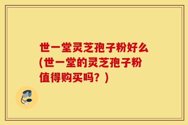 世一堂灵芝孢子粉好么(世一堂的灵芝孢子粉值得购买吗？)