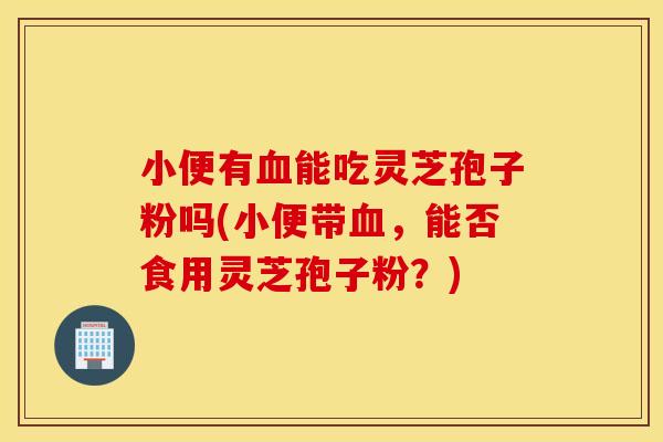 小便有血能吃灵芝孢子粉吗(小便带血，能否食用灵芝孢子粉？)