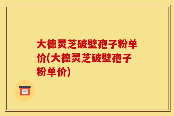 大德灵芝破壁孢子粉单价(大德灵芝破壁孢子粉单价)