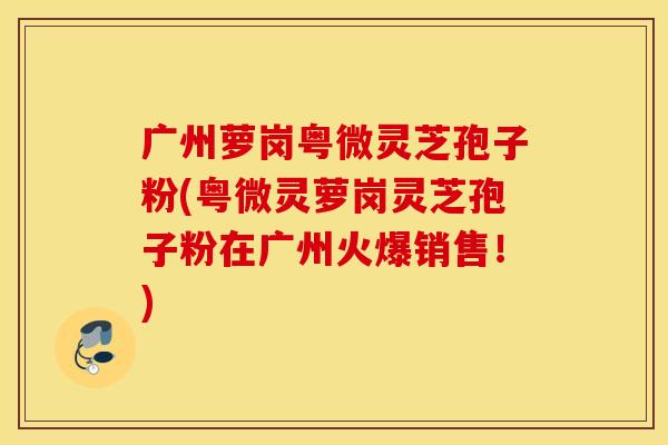 广州萝岗粤微灵芝孢子粉(粤微灵萝岗灵芝孢子粉在广州火爆销售！)