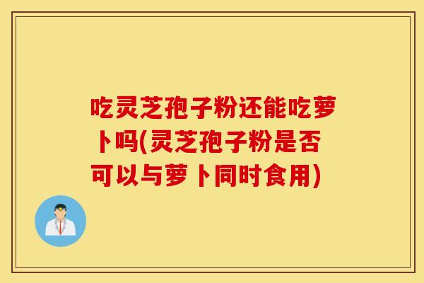 吃灵芝孢子粉还能吃萝卜吗(灵芝孢子粉是否可以与萝卜同时食用)