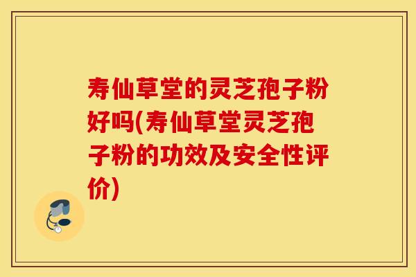 寿仙草堂的灵芝孢子粉好吗(寿仙草堂灵芝孢子粉的功效及安全性评价)