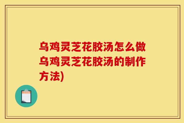 乌鸡灵芝花胶汤怎么做乌鸡灵芝花胶汤的制作方法)