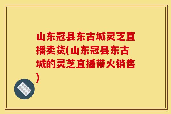 山东冠县东古城灵芝直播卖货(山东冠县东古城的灵芝直播带火销售)