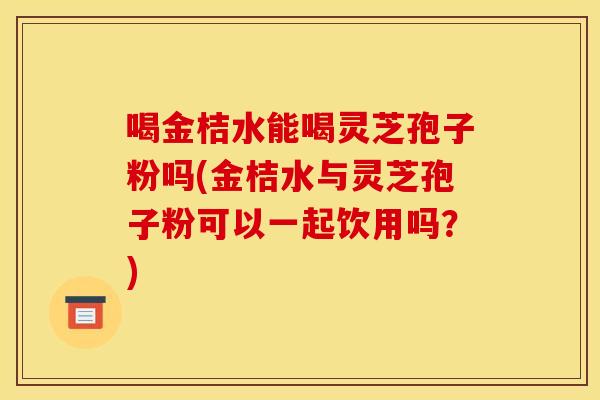 喝金桔水能喝灵芝孢子粉吗(金桔水与灵芝孢子粉可以一起饮用吗？)