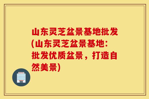 山东灵芝盆景基地批发(山东灵芝盆景基地：批发优质盆景，打造自然美景)