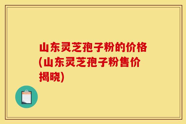 山东灵芝孢子粉的价格(山东灵芝孢子粉售价揭晓)