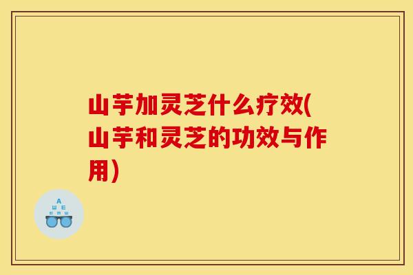 山芋加灵芝什么疗效(山芋和灵芝的功效与作用)