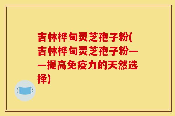 吉林桦甸灵芝孢子粉(吉林桦甸灵芝孢子粉——提高免疫力的天然选择)