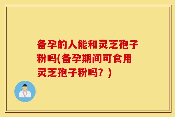 备孕的人能和灵芝孢子粉吗(备孕期间可食用灵芝孢子粉吗？)