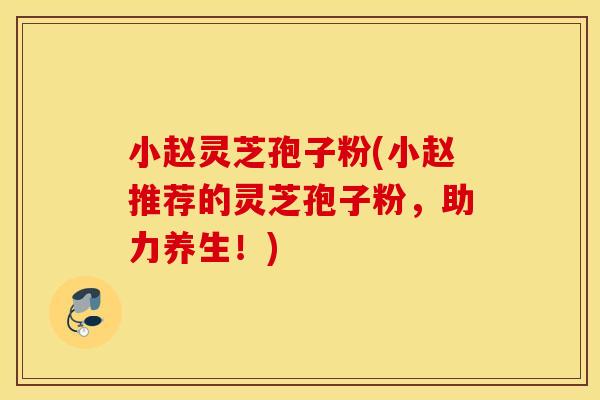 小赵灵芝孢子粉(小赵推荐的灵芝孢子粉，助力养生！)