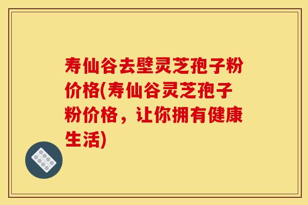 寿仙谷去壁灵芝孢子粉价格(寿仙谷灵芝孢子粉价格，让你拥有健康生活)
