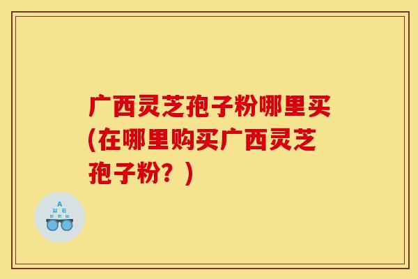广西灵芝孢子粉哪里买(在哪里购买广西灵芝孢子粉？)