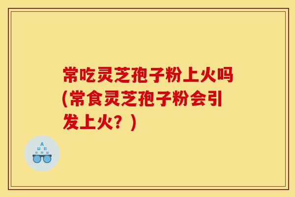 常吃灵芝孢子粉上火吗(常食灵芝孢子粉会引发上火？)
