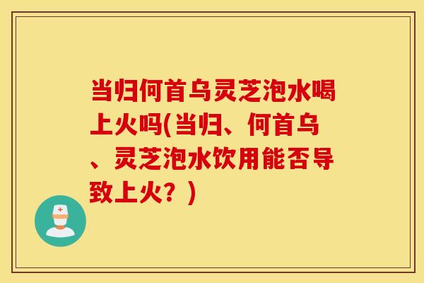当归何首乌灵芝泡水喝上火吗(当归、何首乌、灵芝泡水饮用能否导致上火？)