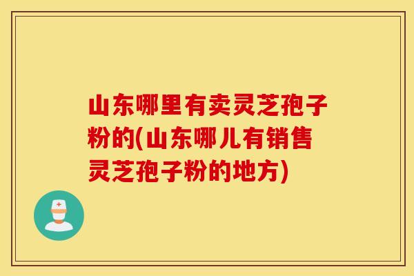 山东哪里有卖灵芝孢子粉的(山东哪儿有销售灵芝孢子粉的地方)