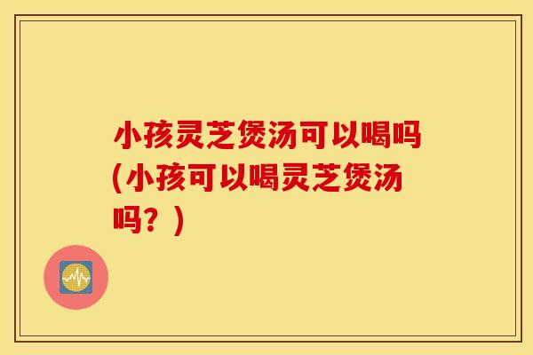 小孩灵芝煲汤可以喝吗(小孩可以喝灵芝煲汤吗？)