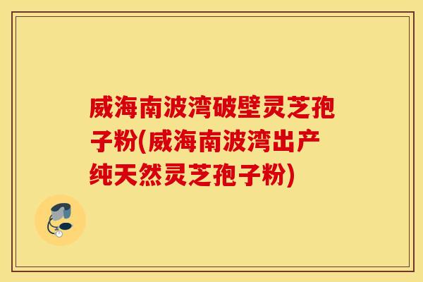 威海南波湾破壁灵芝孢子粉(威海南波湾出产纯天然灵芝孢子粉)