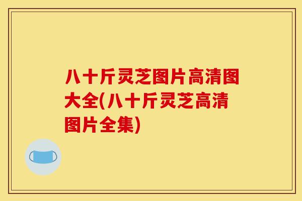 八十斤灵芝图片高清图大全(八十斤灵芝高清图片全集)
