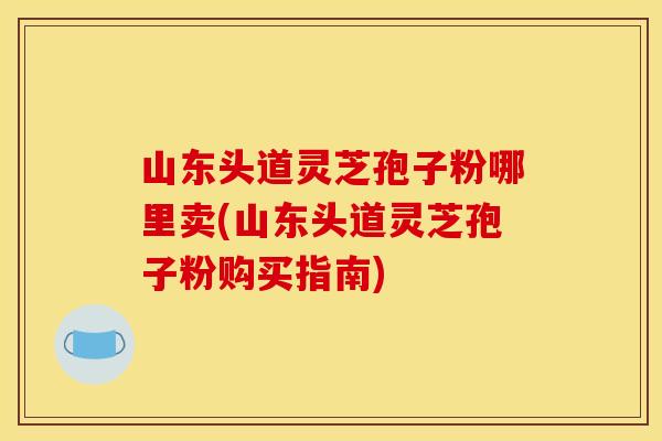 山东头道灵芝孢子粉哪里卖(山东头道灵芝孢子粉购买指南)