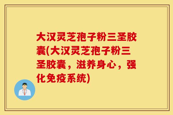 大汉灵芝孢子粉三圣胶囊(大汉灵芝孢子粉三圣胶囊，滋养身心，强化免疫系统)