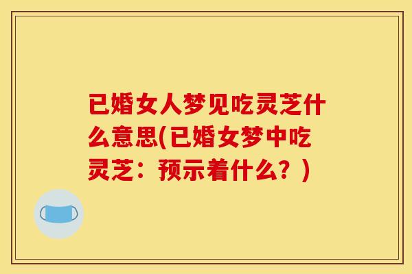 已婚女人梦见吃灵芝什么意思(已婚女梦中吃灵芝：预示着什么？)
