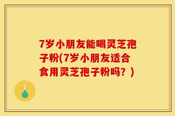 7岁小朋友能喝灵芝孢子粉(7岁小朋友适合食用灵芝孢子粉吗？)