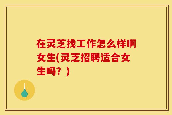 在灵芝找工作怎么样啊女生(灵芝招聘适合女生吗？)