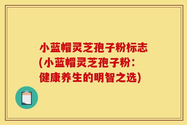 小蓝帽灵芝孢子粉标志(小蓝帽灵芝孢子粉：健康养生的明智之选)
