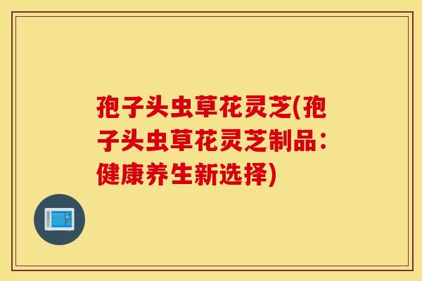 孢子头虫草花灵芝(孢子头虫草花灵芝制品：健康养生新选择)