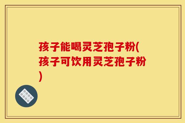 孩子能喝灵芝孢子粉(孩子可饮用灵芝孢子粉)