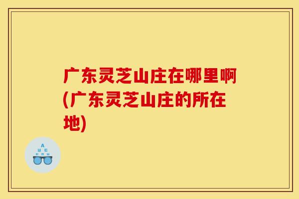 广东灵芝山庄在哪里啊(广东灵芝山庄的所在地)