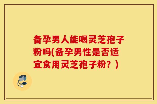备孕男人能喝灵芝孢子粉吗(备孕男性是否适宜食用灵芝孢子粉？)