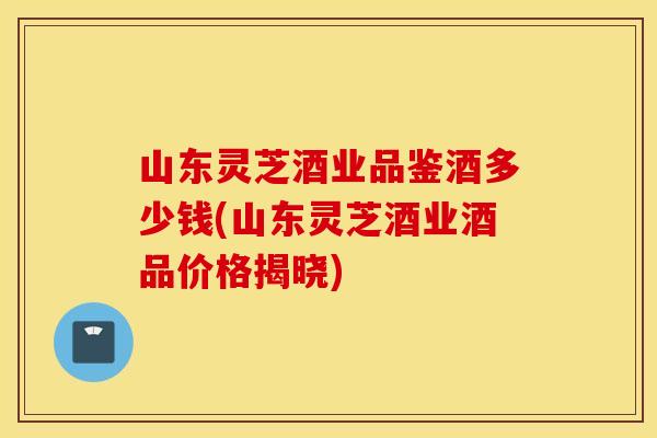 山东灵芝酒业品鉴酒多少钱(山东灵芝酒业酒品价格揭晓)